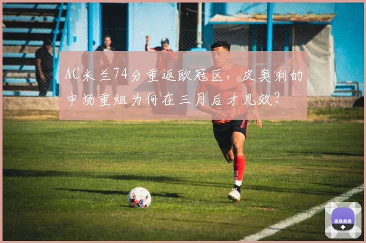 AC米兰74分重返欧冠区,皮奥利的中场重组为何在三月后才见效?