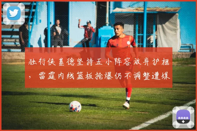 独行侠基德坚持五小阵容放弃护框，雷霆内线篮板抢爆仍不调整遭媒体群嘲