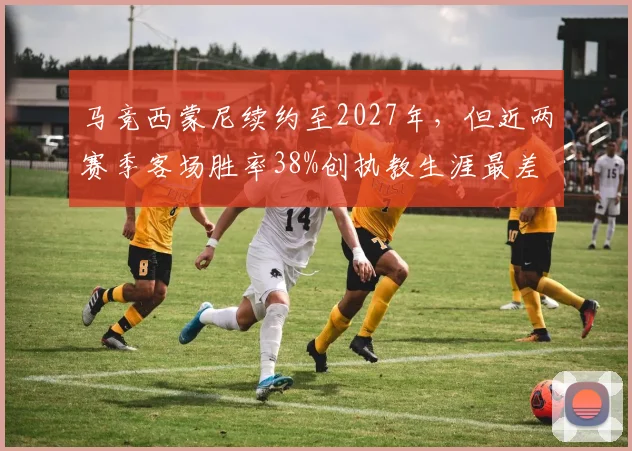 马竞西蒙尼续约至2027年,但近两赛季客场胜率38%创执教生涯最差