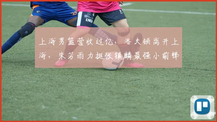上海男篮营收过亿,洛夫顿离开上海,朱芳雨力挺张镇麟最强小前锋