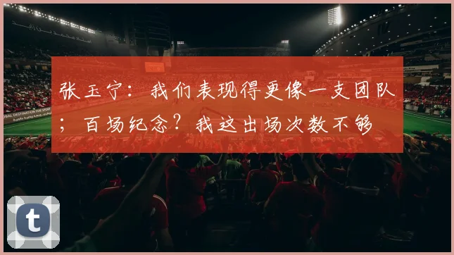 张玉宁:我们表现得更像一支团队;百场纪念?我这出场次数不够
