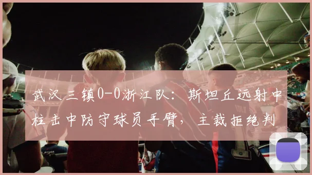 武汉三镇0-0浙江队：斯坦丘远射中柱击中防守球员手臂，主裁拒绝判点引爆争议