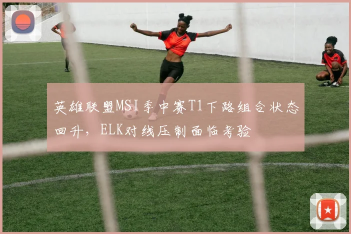 英雄联盟MSI季中赛T1下路组合状态回升,ELK对线压制面临考验