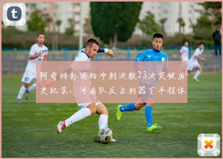 阿奇姆彭场均冲刺次数23次突破历史纪录,河南队反击利器下半程体能能否持续爆发?